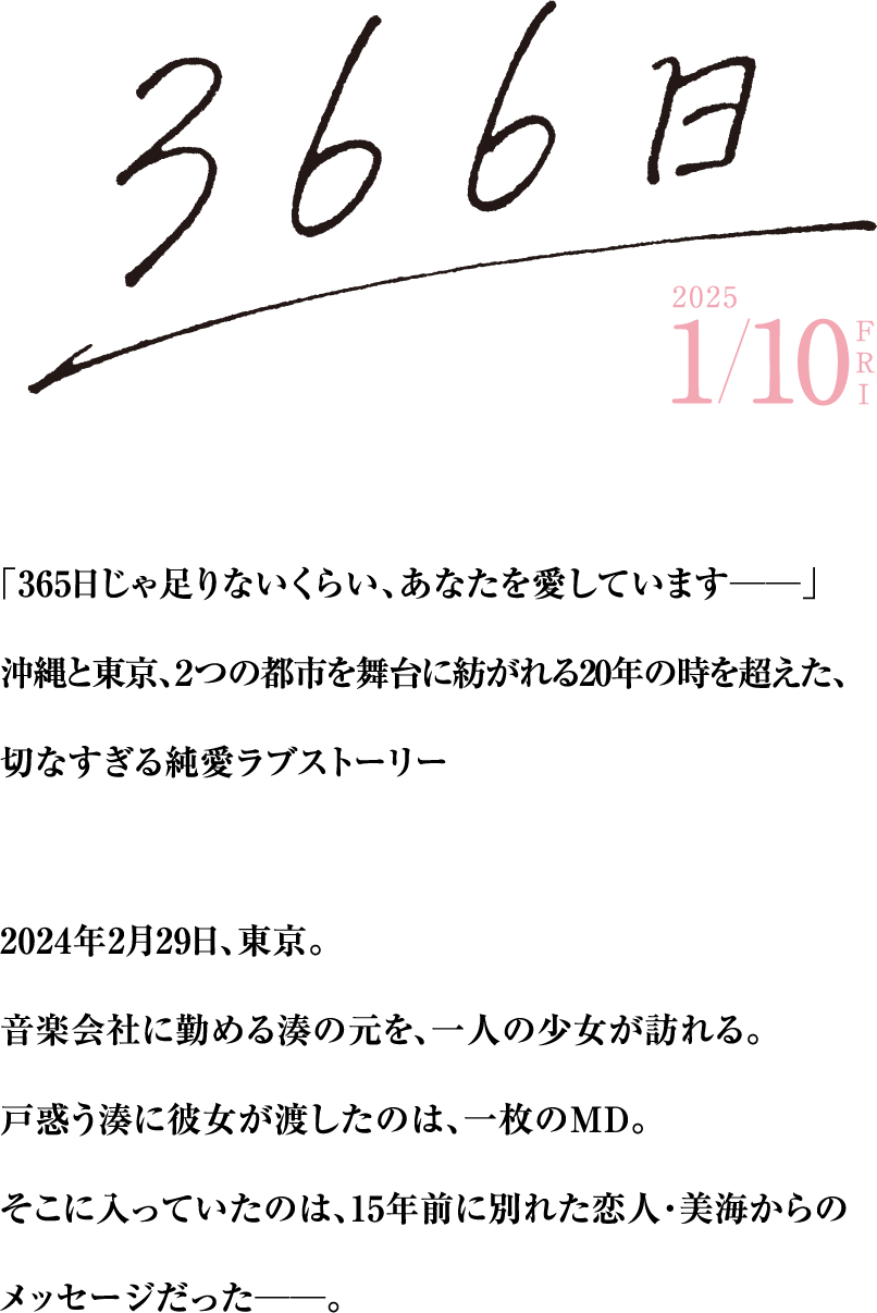 映画『366日』2025年1月10日ロードショー　「365日じゃ足りないくらい、あなたを愛しています――」沖縄と東京、2つの都市を舞台に紡がれる20年の時を超えた、切なすぎる純愛ラブストーリー　2024年2月29日、東京。音楽会社に勤める湊の元を、一人の少女が訪れる。戸惑う湊に彼女が渡したのは、一枚のMD。そこに入っていたのは、15年前に別れた恋人・美海からのメッセージだった――。