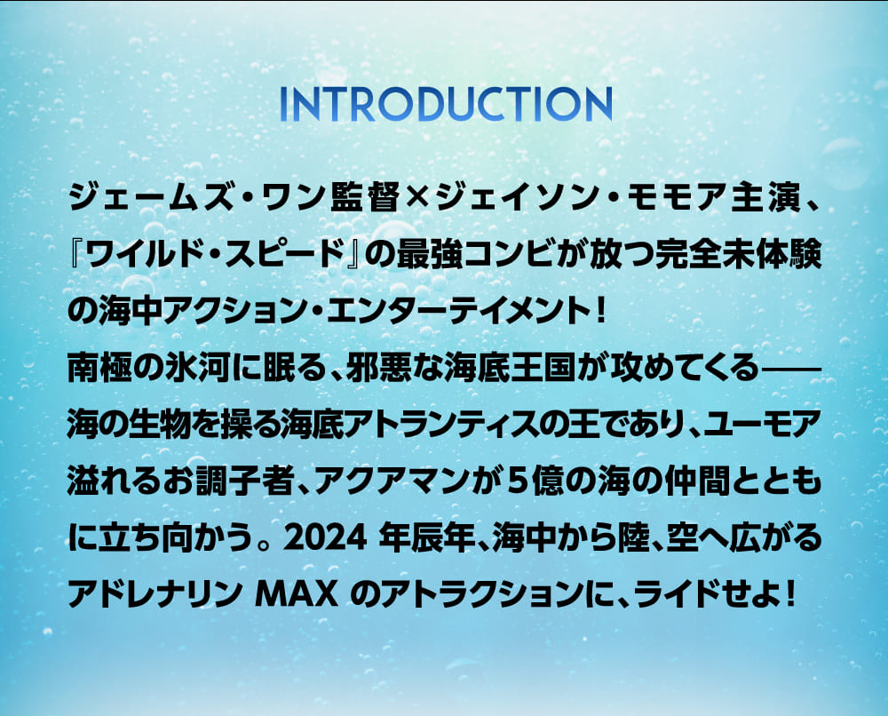 ジェームズ・ワン監督×ジェイソン・モモア主演、『ワイルド・スピード』の最強コンビが放つ完全未体験の海中アクション・エンターテイメント！南極の氷河に眠る、邪悪な海底王国が攻めてくる——海の生物を操る海底アトランティスの王であり、ユーモア溢れるお調子者、アクアマンが５億の海の仲間とともに立ち向かう。 2024 年辰年、海中から陸、空へ広がるアドレナリン MAX のアトラクションに、ライドせよ！