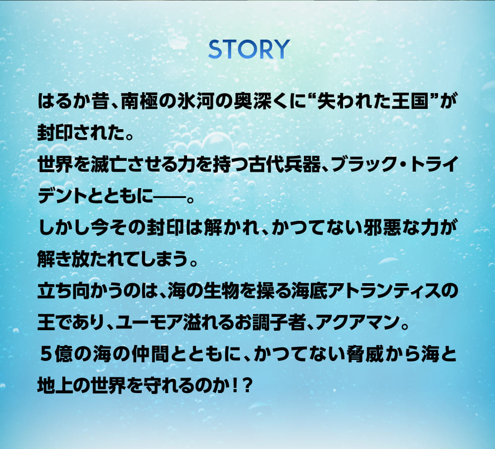 はるか昔、南極の氷河の奥深くに“失われた王国”が
        封印された。世界を滅亡させる力を持つ古代兵器、ブラック・トライデントとともに——。しかし今その封印は解かれ、かつてない邪悪な力が
        解き放たれてしまう。立ち向かうのは、海の生物を操る海底アトランティスの王であり、ユーモア溢れるお調子者、アクアマン。５億の海の仲間とともに、かつてない脅威から海と地上の世界を守れるのか！？