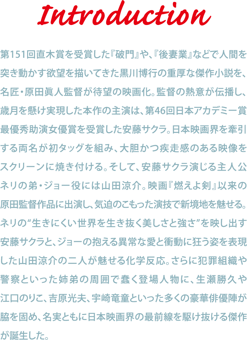 Introduction-第151回直木賞を受賞した『破門』や、『後妻業』などで人間を突き動かす欲望を描いてきた黒川博行の重厚な傑作小説を、名匠・原田眞人監督が待望の映画化。監督の熱意が伝播し、歳月を懸け実現した本作の主演は、第46回日本アカデミー賞最優秀助演女優賞を受賞した安藤サクラ。日本映画界を牽引する両名が初タッグを組み、大胆かつ疾走感のある映像をスクリーンに焼き付ける。そして、安藤サクラ演じる主人公ネリの弟・ジョー役には山田涼介。映画『燃えよ剣』以来の原田監督作品に出演し、気迫のこもった演技で新境地を魅せる。ネリの“生きにくい世界を生き抜く美しさと強さ”を映し出す安藤サクラと、ジョーの抱える異常な愛と衝動に狂う姿を表現した山田涼介の二人が魅せる化学反応。さらに犯罪組織や警察といった姉弟の周囲で蠢く登場人物に、生瀬勝久や江口のりこ、吉原光夫、宇崎竜童といった多くの豪華俳優陣が脇を固め、名実ともに日本映画界の最前線を駆け抜ける傑作が誕生した。