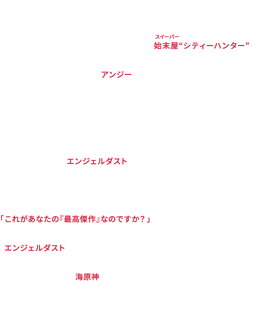 冴羽獠は裏社会ナンバーワンの実力を持つ始末屋“シティーハンター”。新宿を拠点にパートナーの槇村香と様々な依頼を受けている。新たな依頼人は動画制作者・アンジー。その依頼は…何と逃げた猫探し！獠はアンジーの美貌に、香は高額の報酬に胸を躍らせる。警視庁の野上冴子は海坊主と美樹の協力を得てバイオ企業ゾルティック社の発明について捜査する。それは謎の組織の依頼で作られた戦場の兵士を超人化する闇のテクノロジーで、かつて獠を蝕み、パートナー槇村秀幸を死に追いやった「エンジェルダスト」の最新型だった。猫探しに奔走する中、アンジーの命が狙われる。依頼の真意を語ろうとしないアンジーは動画に映る獠を見つめ、ひとり呟く。「これがあなたの『最高傑作』なのですか？」「エンジェルダスト」を求めて現れる暗殺者たち。壮絶な戦いに巻き込まれていく獠たちを遠く見つめる男。それは獠の育ての親・海原神――海原がその銃口を定める時、宿命の対決が始まる！