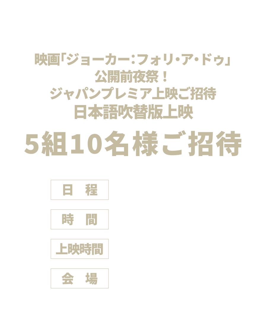 映画『ジョーカー：フォリ・ア・ドゥ』ジャパンプレミア上映ご招待！日本語吹替版上映5組10名様ご招待！日程：10月10日（木）時間：夕方（予定）上映時間：2時間18分　会場：丸の内ピカデリー2　※上映前に吹替キャストによるトークイベントを予定しております。※詳細は当選者のみにご案内いたします。※内容が予告なく変更となる場合がございます。予めご了承ください。