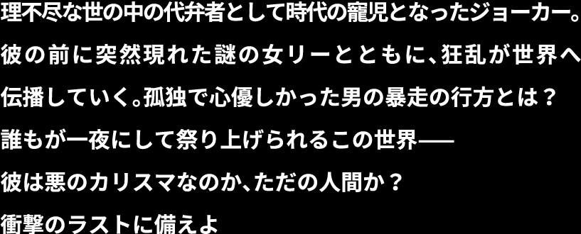 理不尽な世の中の代弁者として祭り上げられたジョーカー。彼の前に突然現れた謎の女リーとともに、狂乱が世界へ伝播していく。孤独で心優しかった男の暴走の行方とは？　 誰もが一夜にして祭り上げられるこの世界——彼は悪のカリスマなのか、ただの弱き人間なのか？ 衝撃のラストに備えよ。