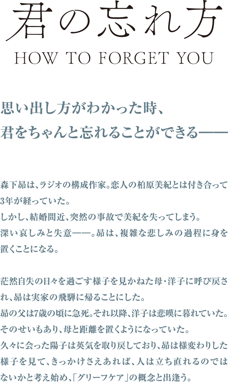 思い出し方がわかった時、君をちゃんと忘れることができる.森下昴は付き合って3年となる恋人の柏原美紀を、結婚間近に突然の事故で失ってしまう。昴は茫然自失の日々を過ごし、そんな息子を見かねた母・洋子は実家のある飛騨に昴を呼び戻す。洋子も昴が7歳の頃に夫が急死し、悲嘆に暮れる日々を送っていたが、久しぶりに会った彼女は英気を取り戻しており、そんな母の姿を見た昂は、きっかけさえあれば人は立ち直れるのではないかと考え始め、「グリーフケア」という概念と出合う。