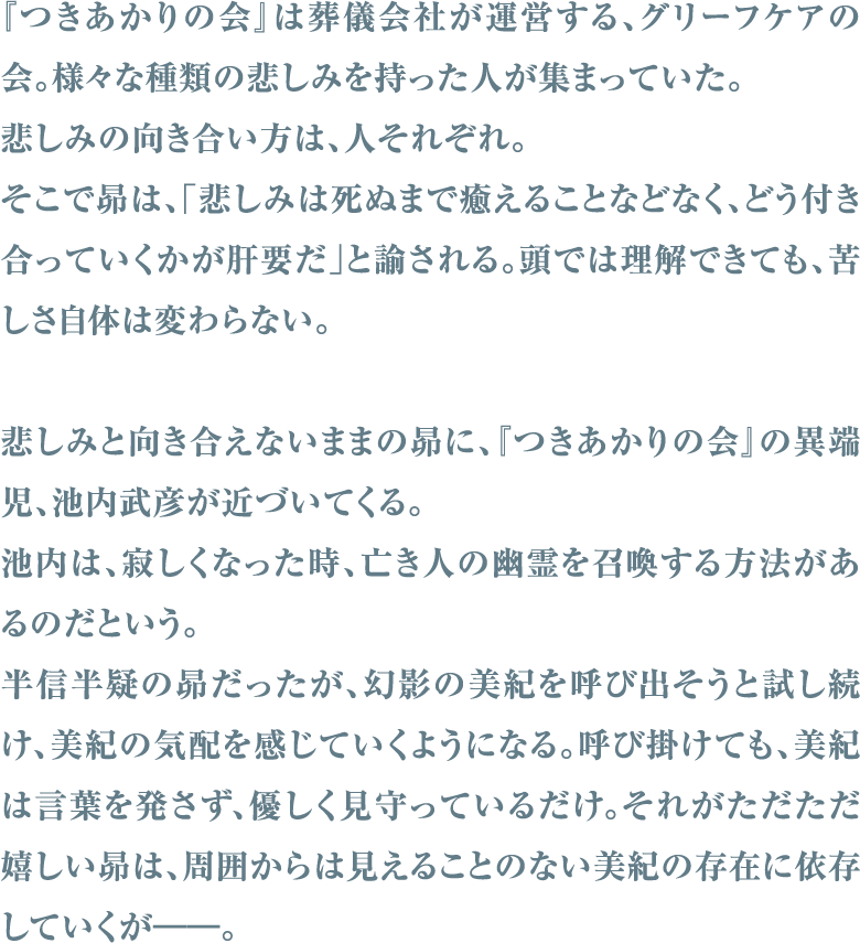 『つきあかりの会』は葬儀会社が運営する、グリーフケアの会。様々な種類の悲しみを持った人が集まっていた。悲しみの向き合い方は、人それぞれ。そこで昴は、「悲しみは死ぬまで癒えることなどなく、どう付き合っていくかが肝要だ」と諭される。頭では理解できても、苦しさ自体は変わらない。