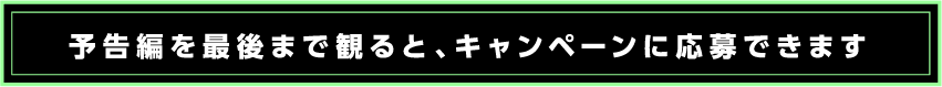 予告編を最後まで見るとキャンペーンに応募できます。