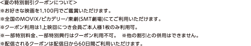 【夏の特別割引クーポンについて】※お好きな映画を1,100円でご鑑賞いただけます。※全国のMOVIX / ピカデリー / 東劇（SMT劇場）にてご利用頂けます。※クーポン利用は1上映回につき会員ご本人様1枚のみ利用可。※一部特別料金、一部特別興行はクーポン利用不可。※他の割引との併用はできません。※配信されるクーポンは配信日から60日間ご利用いただけます。