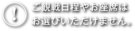 ご観戦日程やお座席はお選びいただけません。