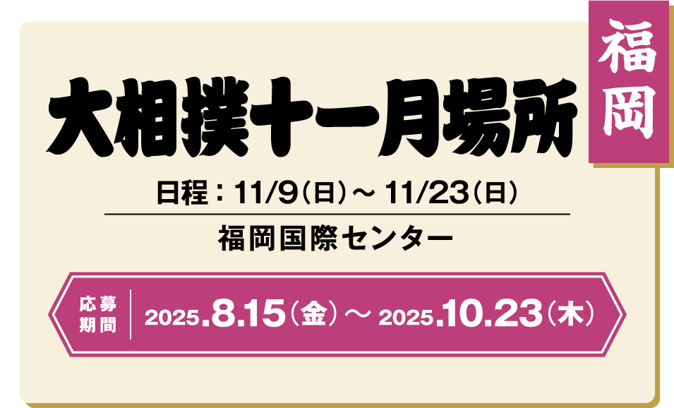 【福岡】大相撲十一月場所：日程 ： 11/9（日）〜11/23（日） / 福岡国際センター / 応募期間 ：2025/8/15（金）〜2025/10/23（木）