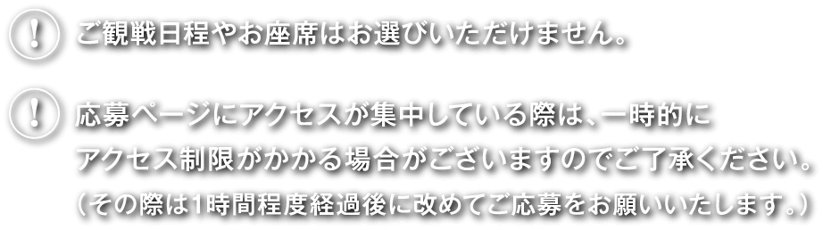 ご観戦日程やお座席はお選びいただけません。応募ページにアクセスが集中している際は、一時的にアクセス制限がかかる場合がございますのでご了承ください。（その際は1時間程度経過後に改めてご応募をお願いいたします。）