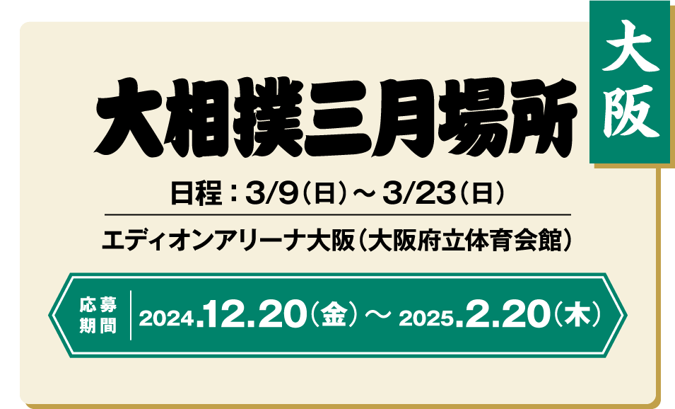 【大阪】大相撲三月場所：日程 ： 3/9（日）〜3/23（日） / エディオンアリーナ大阪（大阪府立体育会館） / 応募期間 ：2024/12/20（金）〜2025/2/20（木）