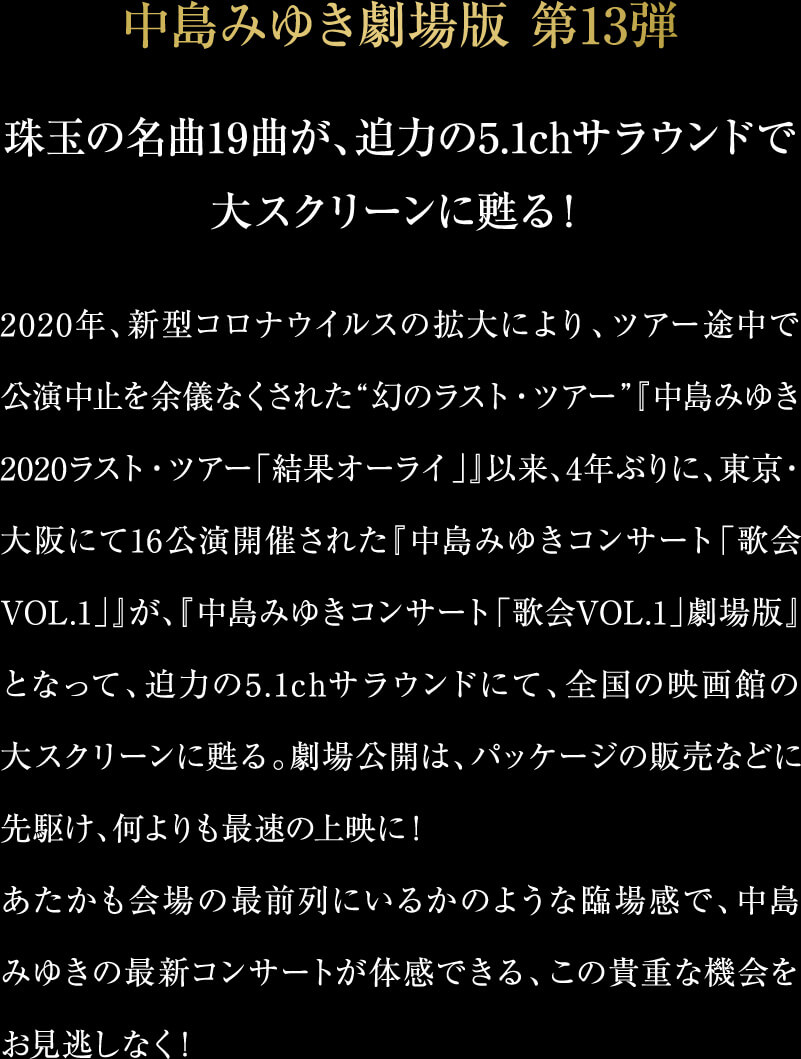 中島みゆき劇場版 第13弾　珠玉の名曲19曲が、迫力の5.1chサラウンドで大スクリーンに甦る！2020年、新型コロナウイルスの拡大により、ツアー途中で公演中止を余儀なくされた“幻のラスト・ツアー”『中島みゆき2020ラスト・ツアー「結果オーライ」』以来、4年ぶりに、東京・大阪にて16公演開催された『中島みゆきコンサート「歌会VOL.1」』が、『中島みゆきコンサート「歌会VOL.1」劇場版』となって、迫力の5.1chサラウンドにて、全国の映画館の大スクリーンに甦る。劇場公開は、パッケージの販売などに先駆け、何よりも最速の上映に！あたかも会場の最前列にいるかのような臨場感で、中島みゆきの最新コンサートが体感できる、この貴重な機会をお見逃しなく！