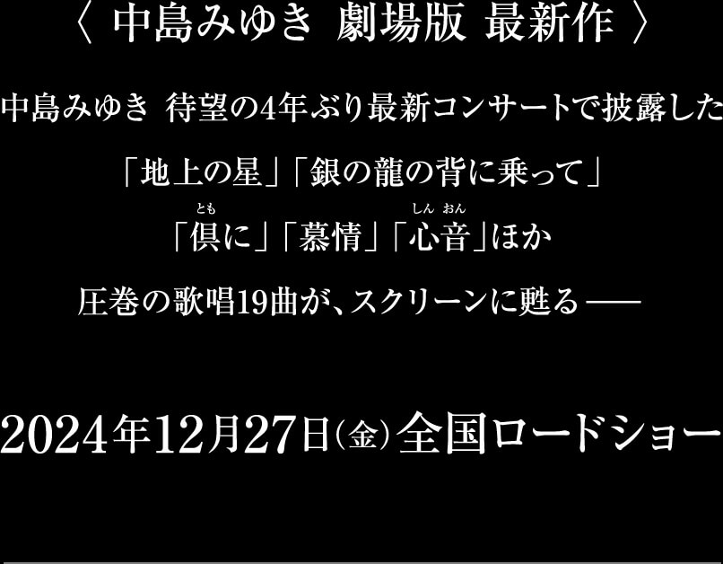 〈 中島みゆき 劇場版 最新作 〉中島みゆき 待望の4年ぶり最新コンサートで披露した「地上の星」 「銀の龍の背に乗って」「倶に」 「慕情」 「心音」ほか圧巻の歌唱19曲が、スクリーンに甦る-