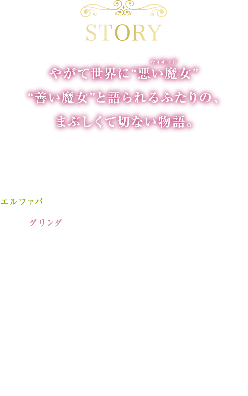 やがて世界に“悪い魔女”“善い魔女”と語られるふたりの、まぶしくて切ない物語。魔法と幻想の国オズにある＜シズ大学＞で出会ったふたり―誰よりも優しく聡明でありながら家族や周囲から疎まれ孤独なエルファバと、誰よりも愛され特別であることを望むみんなの人気者グリンダは、大学の寮で偶然ルームメイトに。見た目も性格も、そして魔法の才能もまるで異なるふたりは反発し合うが、互いの本当の姿を知っていくにつれかけがえのない友情を築いていく。
            ある日、誰もが憧れる偉大なオズの魔法使いに特別な力を見出されたエルファバは、グリンダとともに彼が司るエメラルドシティへ旅立ち、そこでオズに隠され続けていた“ある秘密”を知る。それは、世界を、そしてふたりの運命を永遠に変えてしまうものだった…。
            